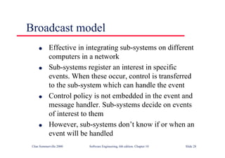 ©Ian Sommerville 2000 Software Engineering, 6th edition. Chapter 10 Slide 28
Broadcast model
l Effective in integrating sub-systems on different
computers in a network
l Sub-systems register an interest in specific
events. When these occur, control is transferred
to the sub-system which can handle the event
l Control policy is not embedded in the event and
message handler. Sub-systems decide on events
of interest to them
l However, sub-systems don’t know if or when an
event will be handled
 