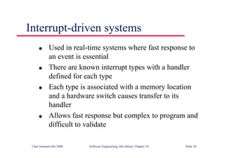 ©Ian Sommerville 2000 Software Engineering, 6th edition. Chapter 10 Slide 30
Interrupt-driven systems
l Used in real-time systems where fast response to
an event is essential
l There are known interrupt types with a handler
defined for each type
l Each type is associated with a memory location
and a hardware switch causes transfer to its
handler
l Allows fast response but complex to program and
difficult to validate
 