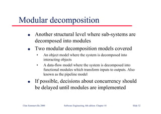 ©Ian Sommerville 2000 Software Engineering, 6th edition. Chapter 10 Slide 32
Modular decomposition
l Another structural level where sub-systems are
decomposed into modules
l Two modular decomposition models covered
• An object model where the system is decomposed into
interacting objects
• A data-flow model where the system is decomposed into
functional modules which transform inputs to outputs. Also
known as the pipeline model
l If possible, decisions about concurrency should
be delayed until modules are implemented
 