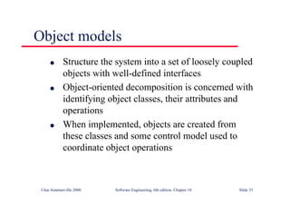 ©Ian Sommerville 2000 Software Engineering, 6th edition. Chapter 10 Slide 33
Object models
l Structure the system into a set of loosely coupled
objects with well-defined interfaces
l Object-oriented decomposition is concerned with
identifying object classes, their attributes and
operations
l When implemented, objects are created from
these classes and some control model used to
coordinate object operations
 