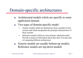 ©Ian Sommerville 2000 Software Engineering, 6th edition. Chapter 10 Slide 37
Domain-specific architectures
l Architectural models which are specific to some
application domain
l Two types of domain-specific model
• Generic models which are abstractions from a number of real
systems and which encapsulate the principal characteristics of
these systems
• Reference models which are more abstract, idealised model.
Provide a means of information about that class of system and
of comparing different architectures
l Generic models are usually bottom-up models;
Reference models are top-down models
 
