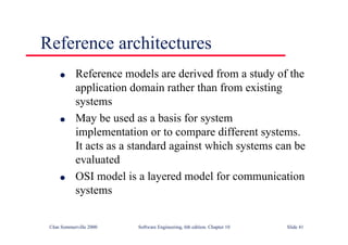 ©Ian Sommerville 2000 Software Engineering, 6th edition. Chapter 10 Slide 41
Reference architectures
l Reference models are derived from a study of the
application domain rather than from existing
systems
l May be used as a basis for system
implementation or to compare different systems.
It acts as a standard against which systems can be
evaluated
l OSI model is a layered model for communication
systems
 