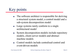 ©Ian Sommerville 2000 Software Engineering, 6th edition. Chapter 10 Slide 43
Key points
l The software architect is responsible for deriving
a structural system model, a control model and a
sub-system decomposition model
l Large systems rarely conform to a single
architectural model
l System decomposition models include repository
models, client-server models and abstract
machine models
l Control models include centralised control and
event-driven models
 