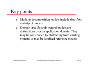 ©Ian Sommerville 2000 Software Engineering, 6th edition. Chapter 10 Slide 44
Key points
l Modular decomposition models include data-flow
and object models
l Domain specific architectural models are
abstractions over an application domain. They
may be constructed by abstracting from existing
systems or may be idealised reference models
 