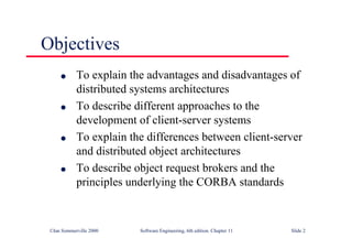 ©Ian Sommerville 2000 Software Engineering, 6th edition. Chapter 11 Slide 2
Objectives
l To explain the advantages and disadvantages of
distributed systems architectures
l To describe different approaches to the
development of client-server systems
l To explain the differences between client-server
and distributed object architectures
l To describe object request brokers and the
principles underlying the CORBA standards
 