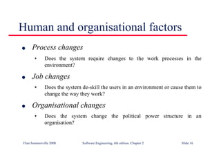 ©Ian Sommerville 2000 Software Engineering, 6th edition. Chapter 2 Slide 16
Human and organisational factors
l Process changes
• Does the system require changes to the work processes in the
environment?
l Job changes
• Does the system de-skill the users in an environment or cause them to
change the way they work?
l Organisational changes
• Does the system change the political power structure in an
organisation?
 