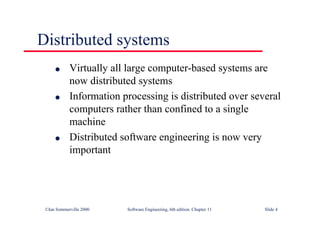 ©Ian Sommerville 2000 Software Engineering, 6th edition. Chapter 11 Slide 4
Distributed systems
l Virtually all large computer-based systems are
now distributed systems
l Information processing is distributed over several
computers rather than confined to a single
machine
l Distributed software engineering is now very
important
 