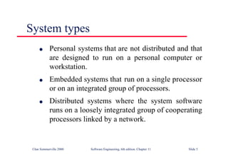 ©Ian Sommerville 2000 Software Engineering, 6th edition. Chapter 11 Slide 5
System types
l Personal systems that are not distributed and that
are designed to run on a personal computer or
workstation.
l Embedded systems that run on a single processor
or on an integrated group of processors.
l Distributed systems where the system software
runs on a loosely integrated group of cooperating
processors linked by a network.
 
