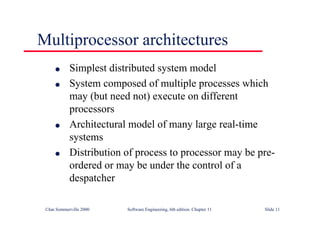 ©Ian Sommerville 2000 Software Engineering, 6th edition. Chapter 11 Slide 11
Multiprocessor architectures
l Simplest distributed system model
l System composed of multiple processes which
may (but need not) execute on different
processors
l Architectural model of many large real-time
systems
l Distribution of process to processor may be pre-
ordered or may be under the control of a
despatcher
 