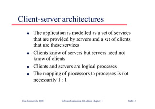 ©Ian Sommerville 2000 Software Engineering, 6th edition. Chapter 11 Slide 13
Client-server architectures
l The application is modelled as a set of services
that are provided by servers and a set of clients
that use these services
l Clients know of servers but servers need not
know of clients
l Clients and servers are logical processes
l The mapping of processors to processes is not
necessarily 1 : 1
 