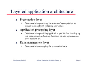 ©Ian Sommerville 2000 Software Engineering, 6th edition. Chapter 11 Slide 16
Layered application architecture
l Presentation layer
• Concerned with presenting the results of a computation to
system users and with collecting user inputs
l Application processing layer
• Concerned with providing application specific functionality e.g.,
in a banking system, banking functions such as open account,
close account, etc.
l Data management layer
• Concerned with managing the system databases
 