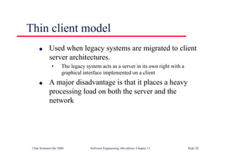 ©Ian Sommerville 2000 Software Engineering, 6th edition. Chapter 11 Slide 20
Thin client model
l Used when legacy systems are migrated to client
server architectures.
• The legacy system acts as a server in its own right with a
graphical interface implemented on a client
l A major disadvantage is that it places a heavy
processing load on both the server and the
network
 