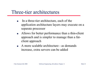 ©Ian Sommerville 2000 Software Engineering, 6th edition. Chapter 11 Slide 23
Three-tier architectures
l In a three-tier architecture, each of the
application architecture layers may execute on a
separate processor
l Allows for better performance than a thin-client
approach and is simpler to manage than a fat-
client approach
l A more scalable architecture - as demands
increase, extra servers can be added
 