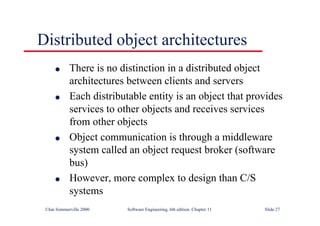 ©Ian Sommerville 2000 Software Engineering, 6th edition. Chapter 11 Slide 27
Distributed object architectures
l There is no distinction in a distributed object
architectures between clients and servers
l Each distributable entity is an object that provides
services to other objects and receives services
from other objects
l Object communication is through a middleware
system called an object request broker (software
bus)
l However, more complex to design than C/S
systems
 