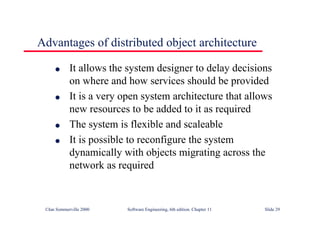 ©Ian Sommerville 2000 Software Engineering, 6th edition. Chapter 11 Slide 29
Advantages of distributed object architecture
l It allows the system designer to delay decisions
on where and how services should be provided
l It is a very open system architecture that allows
new resources to be added to it as required
l The system is flexible and scaleable
l It is possible to reconfigure the system
dynamically with objects migrating across the
network as required
 