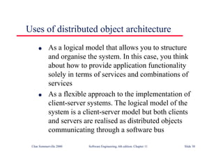 ©Ian Sommerville 2000 Software Engineering, 6th edition. Chapter 11 Slide 30
Uses of distributed object architecture
l As a logical model that allows you to structure
and organise the system. In this case, you think
about how to provide application functionality
solely in terms of services and combinations of
services
l As a flexible approach to the implementation of
client-server systems. The logical model of the
system is a client-server model but both clients
and servers are realised as distributed objects
communicating through a software bus
 