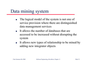©Ian Sommerville 2000 Software Engineering, 6th edition. Chapter 11 Slide 32
Data mining system
l The logical model of the system is not one of
service provision where there are distinguished
data management services
l It allows the number of databases that are
accessed to be increased without disrupting the
system
l It allows new types of relationship to be mined by
adding new integrator objects
 