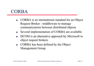 ©Ian Sommerville 2000 Software Engineering, 6th edition. Chapter 11 Slide 33
CORBA
l CORBA is an international standard for an Object
Request Broker - middleware to manage
communications between distributed objects
l Several implementation of CORBA are available
l DCOM is an alternative approach by Microsoft to
object request brokers
l CORBA has been defined by the Object
Management Group
 