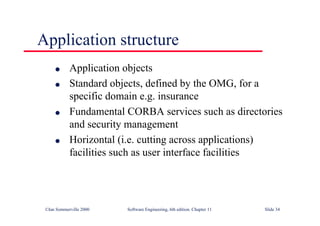 ©Ian Sommerville 2000 Software Engineering, 6th edition. Chapter 11 Slide 34
Application structure
l Application objects
l Standard objects, defined by the OMG, for a
specific domain e.g. insurance
l Fundamental CORBA services such as directories
and security management
l Horizontal (i.e. cutting across applications)
facilities such as user interface facilities
 