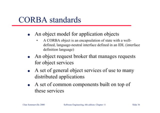 ©Ian Sommerville 2000 Software Engineering, 6th edition. Chapter 11 Slide 36
CORBA standards
l An object model for application objects
• A CORBA object is an encapsulation of state with a well-
defined, language-neutral interface defined in an IDL (interface
definition language)
l An object request broker that manages requests
for object services
l A set of general object services of use to many
distributed applications
l A set of common components built on top of
these services
 