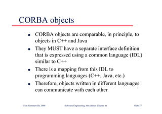 ©Ian Sommerville 2000 Software Engineering, 6th edition. Chapter 11 Slide 37
CORBA objects
l CORBA objects are comparable, in principle, to
objects in C++ and Java
l They MUST have a separate interface definition
that is expressed using a common language (IDL)
similar to C++
l There is a mapping from this IDL to
programming languages (C++, Java, etc.)
l Therefore, objects written in different languages
can communicate with each other
 