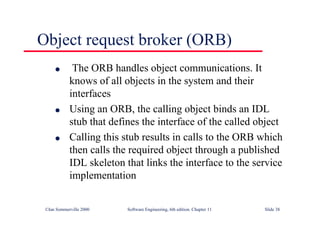 ©Ian Sommerville 2000 Software Engineering, 6th edition. Chapter 11 Slide 38
Object request broker (ORB)
l The ORB handles object communications. It
knows of all objects in the system and their
interfaces
l Using an ORB, the calling object binds an IDL
stub that defines the interface of the called object
l Calling this stub results in calls to the ORB which
then calls the required object through a published
IDL skeleton that links the interface to the service
implementation
 
