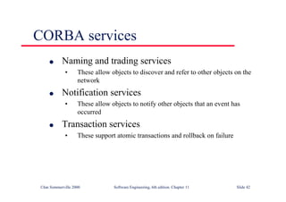 ©Ian Sommerville 2000 Software Engineering, 6th edition. Chapter 11 Slide 42
CORBA services
l Naming and trading services
• These allow objects to discover and refer to other objects on the
network
l Notification services
• These allow objects to notify other objects that an event has
occurred
l Transaction services
• These support atomic transactions and rollback on failure
 