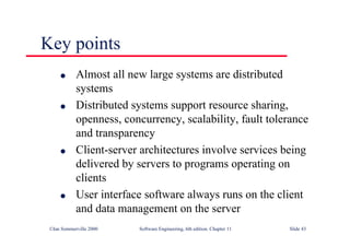 ©Ian Sommerville 2000 Software Engineering, 6th edition. Chapter 11 Slide 43
l Almost all new large systems are distributed
systems
l Distributed systems support resource sharing,
openness, concurrency, scalability, fault tolerance
and transparency
l Client-server architectures involve services being
delivered by servers to programs operating on
clients
l User interface software always runs on the client
and data management on the server
Key points
 