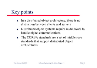 ©Ian Sommerville 2000 Software Engineering, 6th edition. Chapter 11 Slide 44
Key points
l In a distributed object architecture, there is no
distinction between clients and servers
l Distributed object systems require middleware to
handle object communications
l The CORBA standards are a set of middleware
standards that support distributed object
architectures
 