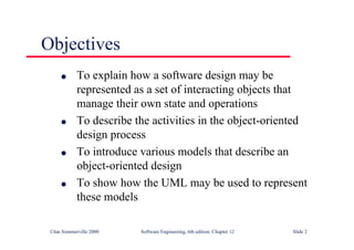 ©Ian Sommerville 2000 Software Engineering, 6th edition. Chapter 12 Slide 2
Objectives
l To explain how a software design may be
represented as a set of interacting objects that
manage their own state and operations
l To describe the activities in the object-oriented
design process
l To introduce various models that describe an
object-oriented design
l To show how the UML may be used to represent
these models
 