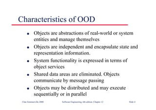 ©Ian Sommerville 2000 Software Engineering, 6th edition. Chapter 12 Slide 4
Characteristics of OOD
l Objects are abstractions of real-world or system
entities and manage themselves
l Objects are independent and encapsulate state and
representation information.
l System functionality is expressed in terms of
object services
l Shared data areas are eliminated. Objects
communicate by message passing
l Objects may be distributed and may execute
sequentially or in parallel
 