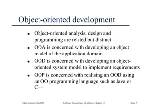 ©Ian Sommerville 2000 Software Engineering, 6th edition. Chapter 12 Slide 7
Object-oriented development
l Object-oriented analysis, design and
programming are related but distinct
l OOA is concerned with developing an object
model of the application domain
l OOD is concerned with developing an object-
oriented system model to implement requirements
l OOP is concerned with realising an OOD using
an OO programming language such as Java or
C++
 