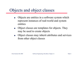 ©Ian Sommerville 2000 Software Engineering, 6th edition. Chapter 12 Slide 8
Objects and object classes
l Objects are entities in a software system which
represent instances of real-world and system
entities
l Object classes are templates for objects. They
may be used to create objects
l Object classes may inherit attributes and services
from other object classes
 