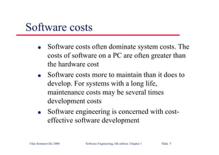 ©Ian Sommerville 2000 Software Engineering, 6th edition. Chapter 1 Slide 5
l Software costs often dominate system costs. The
costs of software on a PC are often greater than
the hardware cost
l Software costs more to maintain than it does to
develop. For systems with a long life,
maintenance costs may be several times
development costs
l Software engineering is concerned with cost-
effective software development
Software costs
 