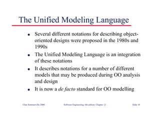 ©Ian Sommerville 2000 Software Engineering, 6th edition. Chapter 12 Slide 10
The Unified Modeling Language
l Several different notations for describing object-
oriented designs were proposed in the 1980s and
1990s
l The Unified Modeling Language is an integration
of these notations
l It describes notations for a number of different
models that may be produced during OO analysis
and design
l It is now a de facto standard for OO modelling
 