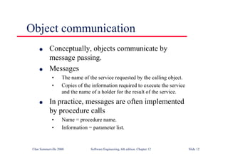 ©Ian Sommerville 2000 Software Engineering, 6th edition. Chapter 12 Slide 12
Object communication
l Conceptually, objects communicate by
message passing.
l Messages
• The name of the service requested by the calling object.
• Copies of the information required to execute the service
and the name of a holder for the result of the service.
l In practice, messages are often implemented
by procedure calls
• Name = procedure name.
• Information = parameter list.
 