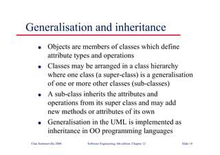 ©Ian Sommerville 2000 Software Engineering, 6th edition. Chapter 12 Slide 14
Generalisation and inheritance
l Objects are members of classes which define
attribute types and operations
l Classes may be arranged in a class hierarchy
where one class (a super-class) is a generalisation
of one or more other classes (sub-classes)
l A sub-class inherits the attributes and
operations from its super class and may add
new methods or attributes of its own
l Generalisation in the UML is implemented as
inheritance in OO programming languages
 