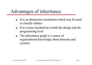©Ian Sommerville 2000 Software Engineering, 6th edition. Chapter 12 Slide 16
Advantages of inheritance
l It is an abstraction mechanism which may be used
to classify entities
l It is a reuse mechanism at both the design and the
programming level
l The inheritance graph is a source of
organisational knowledge about domains and
systems
 