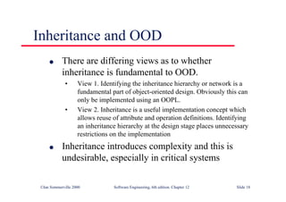 ©Ian Sommerville 2000 Software Engineering, 6th edition. Chapter 12 Slide 18
Inheritance and OOD
l There are differing views as to whether
inheritance is fundamental to OOD.
• View 1. Identifying the inheritance hierarchy or network is a
fundamental part of object-oriented design. Obviously this can
only be implemented using an OOPL.
• View 2. Inheritance is a useful implementation concept which
allows reuse of attribute and operation definitions. Identifying
an inheritance hierarchy at the design stage places unnecessary
restrictions on the implementation
l Inheritance introduces complexity and this is
undesirable, especially in critical systems
 