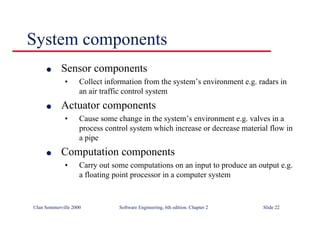 ©Ian Sommerville 2000 Software Engineering, 6th edition. Chapter 2 Slide 22
System components
l Sensor components
• Collect information from the system’s environment e.g. radars in
an air traffic control system
l Actuator components
• Cause some change in the system’s environment e.g. valves in a
process control system which increase or decrease material flow in
a pipe
l Computation components
• Carry out some computations on an input to produce an output e.g.
a floating point processor in a computer system
 