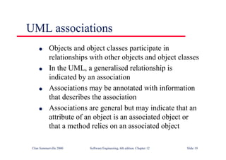 ©Ian Sommerville 2000 Software Engineering, 6th edition. Chapter 12 Slide 19
UML associations
l Objects and object classes participate in
relationships with other objects and object classes
l In the UML, a generalised relationship is
indicated by an association
l Associations may be annotated with information
that describes the association
l Associations are general but may indicate that an
attribute of an object is an associated object or
that a method relies on an associated object
 
