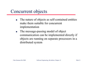 ©Ian Sommerville 2000 Software Engineering, 6th edition. Chapter 12 Slide 21
Concurrent objects
l The nature of objects as self-contained entities
make them suitable for concurrent
implementation
l The message-passing model of object
communication can be implemented directly if
objects are running on separate processors in a
distributed system
 
