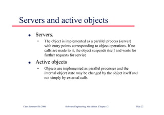 ©Ian Sommerville 2000 Software Engineering, 6th edition. Chapter 12 Slide 22
Servers and active objects
l Servers.
• The object is implemented as a parallel process (server)
with entry points corresponding to object operations. If no
calls are made to it, the object suspends itself and waits for
further requests for service
l Active objects
• Objects are implemented as parallel processes and the
internal object state may be changed by the object itself and
not simply by external calls
 