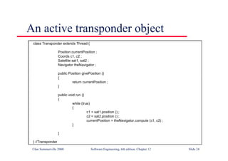 ©Ian Sommerville 2000 Software Engineering, 6th edition. Chapter 12 Slide 24
An active transponder object
class Transponder extends Thread {
Position currentPosition ;
Coords c1, c2 ;
Satellite sat1, sat2 ;
Navigator theNavigator ;
public Position givePosition ()
{
return currentPosition ;
}
public void run ()
{
while (true)
{
c1 = sat1.position () ;
c2 = sat2.position () ;
currentPosition = theNavigator.compute (c1, c2) ;
}
}
} //Transponder
 