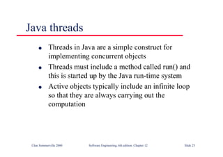 ©Ian Sommerville 2000 Software Engineering, 6th edition. Chapter 12 Slide 25
Java threads
l Threads in Java are a simple construct for
implementing concurrent objects
l Threads must include a method called run() and
this is started up by the Java run-time system
l Active objects typically include an infinite loop
so that they are always carrying out the
computation
 