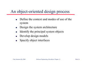 ©Ian Sommerville 2000 Software Engineering, 6th edition. Chapter 12 Slide 26
An object-oriented design process
l Define the context and modes of use of the
system
l Design the system architecture
l Identify the principal system objects
l Develop design models
l Specify object interfaces
 