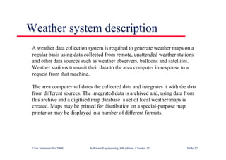 ©Ian Sommerville 2000 Software Engineering, 6th edition. Chapter 12 Slide 27
Weather system description
A weather data collection system is required to generate weather maps on a
regular basis using data collected from remote, unattended weather stations
and other data sources such as weather observers, balloons and satellites.
Weather stations transmit their data to the area computer in response to a
request from that machine.
The area computer validates the collected data and integrates it with the data
from different sources. The integrated data is archived and, using data from
this archive and a digitised map database a set of local weather maps is
created. Maps may be printed for distribution on a special-purpose map
printer or may be displayed in a number of different formats.
 