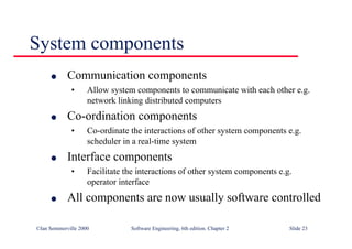 ©Ian Sommerville 2000 Software Engineering, 6th edition. Chapter 2 Slide 23
System components
l Communication components
• Allow system components to communicate with each other e.g.
network linking distributed computers
l Co-ordination components
• Co-ordinate the interactions of other system components e.g.
scheduler in a real-time system
l Interface components
• Facilitate the interactions of other system components e.g.
operator interface
l All components are now usually software controlled
 