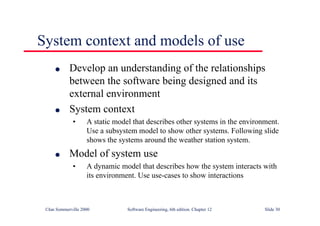 ©Ian Sommerville 2000 Software Engineering, 6th edition. Chapter 12 Slide 30
System context and models of use
l Develop an understanding of the relationships
between the software being designed and its
external environment
l System context
• A static model that describes other systems in the environment.
Use a subsystem model to show other systems. Following slide
shows the systems around the weather station system.
l Model of system use
• A dynamic model that describes how the system interacts with
its environment. Use use-cases to show interactions
 