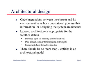 ©Ian Sommerville 2000 Software Engineering, 6th edition. Chapter 12 Slide 34
Architectural design
l Once interactions between the system and its
environment have been understood, you use this
information for designing the system architecture
l Layered architecture is appropriate for the
weather station
• Interface layer for handling communications
• Data collection layer for managing instruments
• Instruments layer for collecting data
l There should be no more than 7 entities in an
architectural model
 